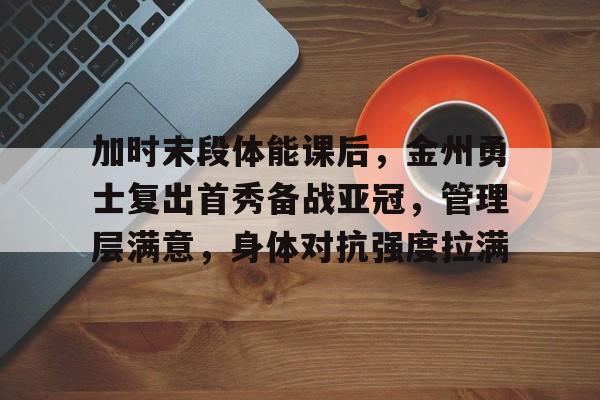 开云-加时末段体能课后，金州勇士复出首秀备战亚冠，管理层满意，身体对抗强度拉满的简单介绍