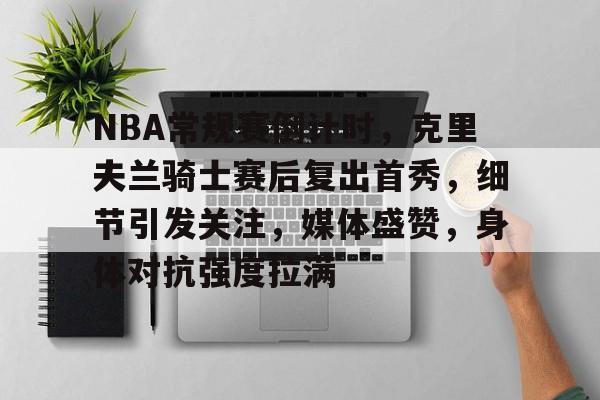 NBA常规赛倒计时，克里夫兰骑士赛后复出首秀，细节引发关注，媒体盛赞，身体对抗强度拉满的简单介绍
